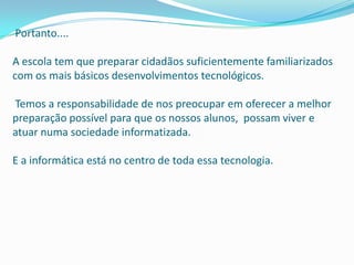 Portanto....

A escola tem que preparar cidadãos suficientemente familiarizados
com os mais básicos desenvolvimentos tecnológicos.

Temos a responsabilidade de nos preocupar em oferecer a melhor
preparação possível para que os nossos alunos, possam viver e
atuar numa sociedade informatizada.

E a informática está no centro de toda essa tecnologia.
 