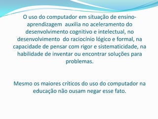 O uso do computador em situação de ensino-
     aprendizagem auxilia no aceleramento do
     desenvolvimento cognitivo e intelectual, no
  desenvolvimento do raciocínio lógico e formal, na
capacidade de pensar com rigor e sistematicidade, na
  habilidade de inventar ou encontrar soluções para
                     problemas.


Mesmo os maiores críticos do uso do computador na
     educação não ousam negar esse fato.
 