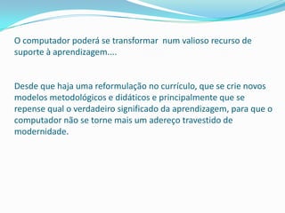 O computador poderá se transformar num valioso recurso de
suporte à aprendizagem....


Desde que haja uma reformulação no currículo, que se crie novos
modelos metodológicos e didáticos e principalmente que se
repense qual o verdadeiro significado da aprendizagem, para que o
computador não se torne mais um adereço travestido de
modernidade.
 