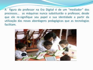 A figura do professor na Era Digital é de um “mediador” dos
processos... as máquinas nunca substituirão o professor, desde
que ele re-signifique seu papel e sua identidade a partir da
utilização das novas abordagens pedagógicas que as tecnologias
facilitam.
 