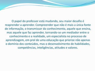 O papel do professor está mudando, seu maior desafio é
reaprender a aprender. Compreender que não é mais a única fonte
de informação, o transmissor do conhecimento, aquele que ensina,
  mas aquele que faz aprender, tornando-se um mediador entre o
    conhecimento e a realidade, um especialista no processo de
 aprendizagem, em prol de uma educação que priorize não apenas
 o domínio dos conteúdos, mas o desenvolvimento de habilidades,
          competências, inteligências, atitudes e valores.
 