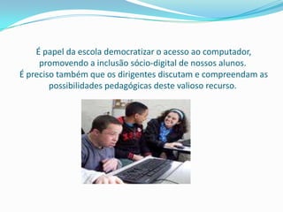 É papel da escola democratizar o acesso ao computador,
     promovendo a inclusão sócio-digital de nossos alunos.
É preciso também que os dirigentes discutam e compreendam as
        possibilidades pedagógicas deste valioso recurso.
 