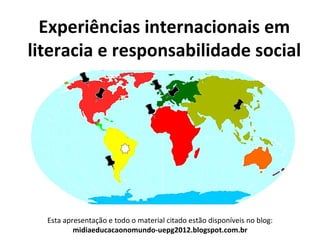 Experiências internacionais em
literacia e responsabilidade social




  Esta apresentação e todo o material citado estão disponíveis no blog:
          midiaeducacaonomundo-uepg2012.blogspot.com.br
 