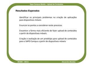 Sapo Campus Mobile – Upload de Conteúdos



Resultados Esperados

   Identificar os principais problemas na criação de aplicações
   para dispositivos móveis

   Enunciar os pontos a considerar neste processo.

   Encontrar a forma mais eficiente de fazer upload de conteúdos
   a partir de dispositivos móveis.

   Criação e avaliação de um protótipo para upload de conteúdos
   para o SAPO Campus a partir de dispositivos móveis




 MCMM – DECA                                         Alexandra Moedas
 