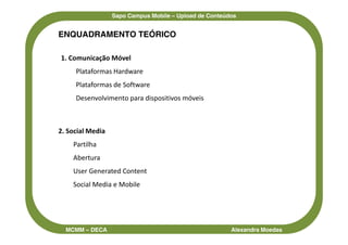 Sapo Campus Mobile – Upload de Conteúdos


ENQUADRAMENTO TEÓRICO

1. Comunicação Móvel
     Plataformas Hardware
     Plataformas de Software
     Desenvolvimento para dispositivos móveis



2. Social Media
    Partilha
    Abertura
    User Generated Content
    Social Media e Mobile




  MCMM – DECA                                           Alexandra Moedas
 