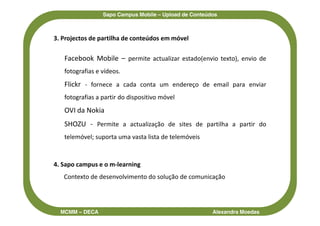 Sapo Campus Mobile – Upload de Conteúdos



3. Projectos de partilha de conteúdos em móvel

   Facebook Mobile – permite actualizar estado(envio texto), envio de
   fotografias e vídeos.
   Flickr - fornece a cada conta um endereço de email para enviar
   fotografias a partir do dispositivo móvel
   OVI da Nokia
   SHOZU - Permite a actualização de sites de partilha a partir do
   telemóvel; suporta uma vasta lista de telemóveis



4. Sapo campus e o m-learning
   Contexto de desenvolvimento do solução de comunicação




  MCMM – DECA                                          Alexandra Moedas
 