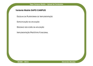 Sapo Campus Mobile – Upload de Conteúdos


Vertente Mobile SAPO CAMPUS


 ESCOLHA DA PLATAFORMA DE IMPLEMENTAÇÃO

 ESPECIFICAÇÃO DA APLICAÇÃO

 DESENHO DOS ECRÃS DA APLICAÇÃO

 IMPLEMENTAÇÃO PROTÓTIPO FUNCIONAL




 MCMM – DECA                                         Alexandra Moedas
 