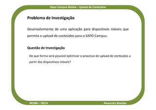 Sapo Campus Mobile – Upload de Conteúdos



Problema de Investigação

Desenvolvimento de uma aplicação para dispositivos móveis que
permita o upload de conteúdos para o SAPO Campus.


Questão de Investigação

 De que forma será possível optimizar o processo de upload de conteúdos a
 partir dos dispositivos móveis?




 MCMM – DECA                                          Alexandra Moedas
 