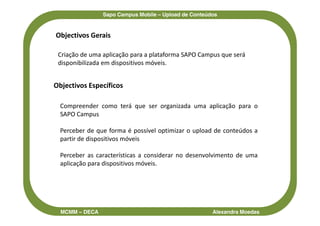 Sapo Campus Mobile – Upload de Conteúdos


Objectivos Gerais

 Criação de uma aplicação para a plataforma SAPO Campus que será
 disponibilizada em dispositivos móveis.


Objectivos Específicos

  Compreender como terá que ser organizada uma aplicação para o
  SAPO Campus

  Perceber de que forma é possível optimizar o upload de conteúdos a
  partir de dispositivos móveis

  Perceber as características a considerar no desenvolvimento de uma
  aplicação para dispositivos móveis.




  MCMM – DECA                                         Alexandra Moedas
 