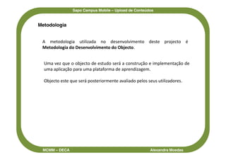Sapo Campus Mobile – Upload de Conteúdos


Metodologia


 A metodologia utilizada no desenvolvimento deste projecto é
 Metodologia do Desenvolvimento do Objecto.


  Uma vez que o objecto de estudo será a construção e implementação de
  uma aplicação para uma plataforma de aprendizagem.

  Objecto este que será posteriormente avaliado pelos seus utilizadores.




 MCMM – DECA                                           Alexandra Moedas
 
