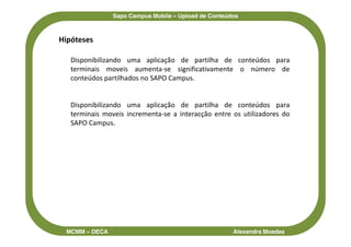 Sapo Campus Mobile – Upload de Conteúdos



Hipóteses

   Disponibilizando uma aplicação de partilha de conteúdos para
   terminais moveis aumenta-se significativamente o número de
   conteúdos partilhados no SAPO Campus.


   Disponibilizando uma aplicação de partilha de conteúdos para
   terminais moveis incrementa-se a interacção entre os utilizadores do
   SAPO Campus.




 MCMM – DECA                                          Alexandra Moedas
 