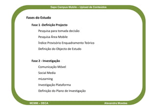 Sapo Campus Mobile – Upload de Conteúdos



Fases do Estudo
   Fase 1 -Definição Projecto
       Pesquisa para tomada decisão
       Pesquisa Área Mobile
       Índice Provisório Enquadramento Teórico
       Definição do Objecto de Estudo


   Fase 2 - Investigação
       Comunicação Móvel
       Social Media
       mLearning
       Investigação Plataforma
       Definição do Plano de Investigação


  MCMM – DECA                                         Alexandra Moedas
 