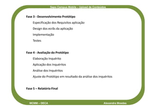 Sapo Campus Mobile – Upload de Conteúdos


Fase 3 - Desenvolvimento Protótipo
     Especificação dos Requisitos aplicação
     Design dos ecrãs da aplicação
     Implementação
     Testes


Fase 4 - Avaliação do Protótipo
     Elaboração Inquérito
     Aplicação dos Inquéritos
     Análise dos Inquéritos
     Ajuste do Protótipo em resultado da análise dos inquéritos


Fase 5 – Relatório Final



  MCMM – DECA                                           Alexandra Moedas
 
