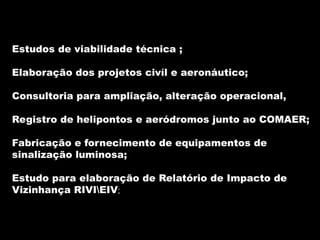 Estudos de viabilidade técnica ;

Elaboração dos projetos civíl e aeronáutico;

Consultoria para ampliação, alteração operacional,

Registro de helipontos e aeródromos junto ao COMAER;

Fabricação e fornecimento de equipamentos de
sinalização luminosa;

Estudo para elaboração de Relatório de Impacto de
Vizinhança RIVIEIV;
 