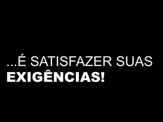 ...É SATISFAZER SUAS
EXIGÊNCIAS!
 
