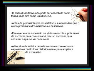 O texto dissertativo não pode ser concebido como uma forma, mas sim como um discurso. Antes de produzir textos dissertativos, é necessário que o aluno produza textos narrativos e descritivos. Escrever é uma sucessão de várias reescritas, pois antes de escrever para comunicar é preciso escrever para construir o que se vai comunicar. A literatura brasileira permite o contato com recursos expressivos contruídos historicamente para ampliar a capacidade de expressão. 