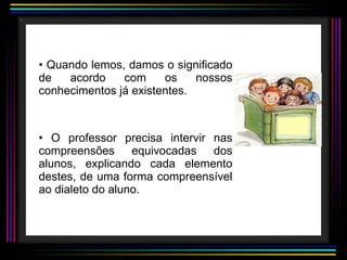 Quando lemos, damos o significado de acordo com os nossos conhecimentos já existentes. O professor precisa intervir nas compreensões equivocadas dos alunos, explicando cada elemento destes, de uma forma compreensível ao dialeto do aluno. 