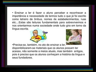 Ensinar a ler é fazer o aluno perceber e reconhecer a importância e necessidade de lermos tudo o que já foi escrito como letreiro de ônibus, nomes de estabelecimentos, ruas etc....Estas são leituras fundamentais para sobrevivermos e nos orientarmos numa sociedade onde tudo gira em torno da língua escrita. Precisa-se, também, no ato de ensinar a ler, disponibilizarem-se materiais que os alunos possam ter acesso, não somente a meios atuais, mas também  antigos, pois é preciso que os alunos conheçam a história da língua e seus fundadores. 