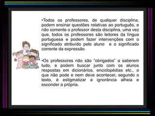 Todos os professores, de qualquer disciplina, podem ensinar questões relativas ao português, e não somente o professor desta disciplina, uma vez que, todos os professores são leitores da língua portuguesa e podem fazer intervenções com o significado atribuído pelo aluno  e o significado corrente da expressão.  Os professores não são “obrigados” a saberem tudo, e podem buscar junto com os alunos respostas em dicionários, enciclopédias etc., o que não pode e nem deve acontecer, segundo o texto, é estigmatizar a ignorância alheia e esconder a própria. 