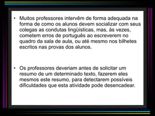 Muitos professores intervêm de forma adequada na forma de como os alunos devem socializar com seus colegas as condutas lingüísticas, mas, às vezes, cometem erros de português ao escreverem no quadro da sala de aula, ou até mesmo nos bilhetes escritos nas provas dos alunos. Os professores deveriam antes de solicitar um resumo de um determinado texto, fazerem eles mesmos este resumo, para detectarem possíveis dificuldades que esta atividade pode desencadear. 