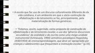 • A escola que faz uso de um discurso culturalmente diferente do da
vida cotidiana, é um ambiente em que a sócio-contrução da
alfabetização e do letramento se faz, principalmente, pela
materialização de formas genéricas;
• “Estamos, assim, sugerindo, como proposta de construção da
alfabetização e do letramento escolar, o uso dos ‘gêneros discursivos
secundários’ da oralidade e da escrita como uma mega-unidade
instrumental (Schneuwly, 1994) semiótico-psicológica (Vygostsky,
1930/1934) de ensino/aprendizagem, que deve ser apropriada por
crianças e adolescentes que frequentam a instituição escolar.” (p.33)

 