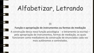 Alfabetizar, Letrando
(I)
Função e apropriação de instrumentos ou formas de mediação
A construção dessa nova função psicológica - o letramento (a escrita) –
pela apropriação de instrumentos, formas de mediação, os quais
funcionam como mediadores da construção de enunciados cada vez
mais autônomos e controlados.

 