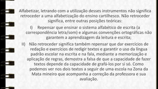 Alfabetizar, letrando com a utilização desses instrumentos não significa
retroceder a uma alfabetização do ensino cartilhesco. Não retroceder
significa, entre outras posições teóricas:
I) Repensar que ensinar o sistema alfabético de escrita (a
correspondência letra/som) e algumas convenções ortográficas não
garantem a aprendizagem da leitura e escrita;
II) Não retroceder significa também repensar que dar exercícios de
redação e exercícios de redigir textos e garantir o uso da língua
padrão escolar na escrita e na fala, mediante a memorização e
aplicação de regras, demostra a falsa de que a capacidade de fazer
textos depende da capacidade de grafá-los por si só. Como
podemos ver nos dois textos a seguir de uma escola na Zona da
Mata mineiro que acompanha a correção da professora e sua
avaliação.

 