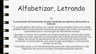 Alfabetizar, Letrando
(II)
A construção do letramento escolar mediado por gêneros discursivos e
textuais
• O uso do gênero discursivo, ou o texto como enunciado como uma megaunidade teórica instrumental semiótico-psicológica de ensino, que deve ser
apreendida para a construção do letramento escolar.
• Quando a criança tem contato com diversos gêneros, mesmo que ainda
não saiba escrever segundo as convenções do sistema de escritura de sua
língua, ele estará se apropriando de um conjunto de instrumentos
essenciais à construção de uma nova função psicológica: o letramento
escolar (a escrita)
• Correção passa a ser interpretada do ponto de vista enunciativo e não
linguístico de certo ou errado (correção/avaliação textual)

 