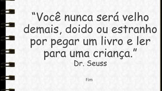 “Você nunca será velho
demais, doido ou estranho
por pegar um livro e ler
para uma criança.”
Dr. Seuss
Fim

 