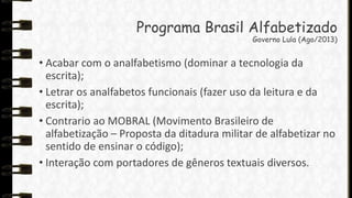 Programa Brasil Alfabetizado
Governo Lula (Ago/2013)

• Acabar com o analfabetismo (dominar a tecnologia da
escrita);
• Letrar os analfabetos funcionais (fazer uso da leitura e da
escrita);
• Contrario ao MOBRAL (Movimento Brasileiro de
alfabetização – Proposta da ditadura militar de alfabetizar no
sentido de ensinar o código);
• Interação com portadores de gêneros textuais diversos.

 