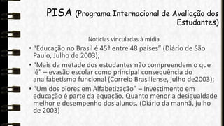 PISA (Programa Internacional de Avaliação dos

Estudantes)

Noticias vinculadas à midia

• “Educação no Brasil é 45ª entre 48 países” (Diário de São
Paulo, Julho de 2003);
• “Mais da metade dos estudantes não compreendem o que
lê” – evasão escolar como principal consequência do
analfabetismo funcional (Correio Brasiliense, julho de2003);
• “Um dos piores em Alfabetização” – Investimento em
educação é parte da equação. Quanto menor a desigualdade
melhor e desempenho dos alunos. (Diário da manhã, julho
de 2003)

 