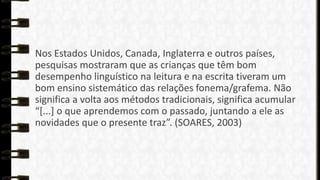 Nos Estados Unidos, Canada, Inglaterra e outros países,
pesquisas mostraram que as crianças que têm bom
desempenho linguístico na leitura e na escrita tiveram um
bom ensino sistemático das relações fonema/grafema. Não
significa a volta aos métodos tradicionais, significa acumular
“*...+ o que aprendemos com o passado, juntando a ele as
novidades que o presente traz”. (SOARES, 2003)

 