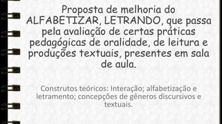 Proposta de melhoria do
ALFABETIZAR, LETRANDO, que passa
pela avaliação de certas práticas
pedagógicas de oralidade, de leitura e
produções textuais, presentes em sala
de aula.
Construtos teóricos: Interação; alfabetização e
letramento; concepções de gêneros discursivos e
textuais.

 