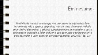 Em resumo:
“A atividade mental da criança, nos processos de alfabetização e
letramento, não é apenas cognitiva, mas se trata de uma atividade
enunciativo-discursiva: a criança aprende a ouvir, a entender o outro
pela leitura, aprende a falar, a dizer o que quer pela e sobre a escrita
pois aprender é usar, praticar, conhecer (Smolka, 1993:63)” (p. 23)

 