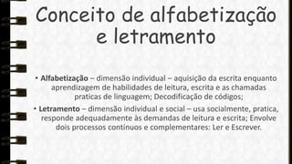 Conceito de alfabetização
e letramento
• Alfabetização – dimensão individual – aquisição da escrita enquanto
aprendizagem de habilidades de leitura, escrita e as chamadas
praticas de linguagem; Decodificação de códigos;
• Letramento – dimensão individual e social – usa socialmente, pratica,
responde adequadamente às demandas de leitura e escrita; Envolve
dois processos contínuos e complementares: Ler e Escrever.

 