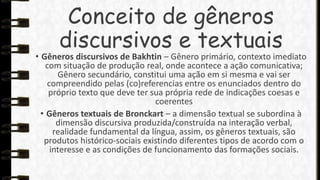 Conceito de gêneros
discursivos e textuais

• Gêneros discursivos de Bakhtin – Gênero primário, contexto imediato
com situação de produção real, onde acontece a ação comunicativa;
Gênero secundário, constitui uma ação em si mesma e vai ser
compreendido pelas (co)referencias entre os enunciados dentro do
próprio texto que deve ter sua própria rede de indicações coesas e
coerentes
• Gêneros textuais de Bronckart – a dimensão textual se subordina à
dimensão discursiva produzida/construída na interação verbal,
realidade fundamental da língua, assim, os gêneros textuais, são
produtos histórico-sociais existindo diferentes tipos de acordo com o
interesse e as condições de funcionamento das formações sociais.

 