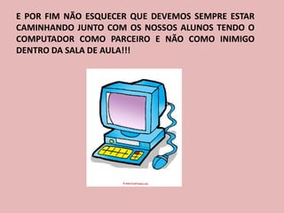 E POR FIM NÃO ESQUECER QUE DEVEMOS SEMPRE ESTAR
CAMINHANDO JUNTO COM OS NOSSOS ALUNOS TENDO O
COMPUTADOR COMO PARCEIRO E NÃO COMO INIMIGO
DENTRO DA SALA DE AULA!!!
 