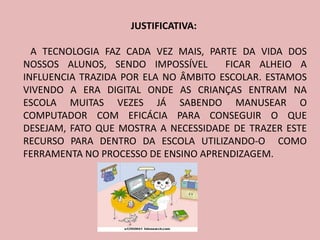 JUSTIFICATIVA:

  A TECNOLOGIA FAZ CADA VEZ MAIS, PARTE DA VIDA DOS
NOSSOS ALUNOS, SENDO IMPOSSÍVEL       FICAR ALHEIO A
INFLUENCIA TRAZIDA POR ELA NO ÂMBITO ESCOLAR. ESTAMOS
VIVENDO A ERA DIGITAL ONDE AS CRIANÇAS ENTRAM NA
ESCOLA MUITAS VEZES JÁ SABENDO MANUSEAR O
COMPUTADOR COM EFICÁCIA PARA CONSEGUIR O QUE
DESEJAM, FATO QUE MOSTRA A NECESSIDADE DE TRAZER ESTE
RECURSO PARA DENTRO DA ESCOLA UTILIZANDO-O COMO
FERRAMENTA NO PROCESSO DE ENSINO APRENDIZAGEM.
 