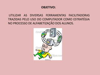 OBJETIVO:

UTILIZAR AS DIVERSAS FERRAMENTAS FACILITADORAS
TRAZIDAS PELO USO DO COMPUTADOR COMO ESTRATÉGIA
NO PROCESSO DE ALFABETIZAÇÃO DOS ALUNOS.
 