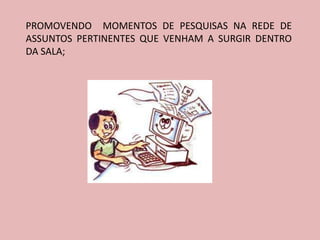 PROMOVENDO MOMENTOS DE PESQUISAS NA REDE DE
ASSUNTOS PERTINENTES QUE VENHAM A SURGIR DENTRO
DA SALA;
 