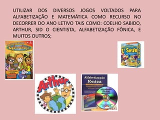 UTILIZAR DOS DIVERSOS JOGOS VOLTADOS PARA
ALFABETIZAÇÃO E MATEMÁTICA COMO RECURSO NO
DECORRER DO ANO LETIVO TAIS COMO: COELHO SABIDO,
ARTHUR, SID O CIENTISTA, ALFABETIZAÇÃO FÔNICA, E
MUITOS OUTROS;
 
