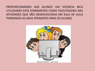 PROPORCIONANDO AOS ALUNOS UM VIVENCIA RICA
UTILIZANDO ESTA FERRAMENTA COMO FACILITADORA NAS
ATIVIDADES QUE SÃO DESENVOLVIDAS EM SALA DE AULA
TORNANDO-AS MAIS ATRAENTES PARA OS ALUNOS.
 