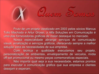 Fruto de um projeto idealizado em 2003 pelos sócios Marcus Túlio Machado e Artur Grossi, a Alfa Soluções em Comunicação é uma das fornecedoras gráficas de maior destaque no mercado. Nossa especialidade abrange serviços de comunicação visual, sinalização e serviços gráficos, oferecendo sempre a melhor solução para as necessidades de sua empresa. Com técnica e qualidade executamos seu projeto, personalização de ambientes, envelopamento de veículos, mídia off-set promocional ou mesmo peças comemorativas especiais. Não importa qual seja a sua necessidade, estamos prontos para executar a comunicação gráfica que sua empresa e clientes desejam e esperam. 