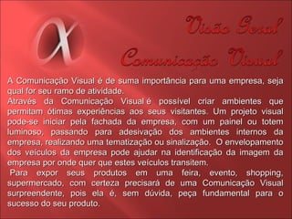 A Comunicação Visual é de suma importância para uma empresa, seja qual for seu ramo de atividade.  Através da Comunicação Visual é possível criar ambientes que permitam ótimas experiências aos seus visitantes. Um projeto visual pode-se iniciar pela fachada da empresa, com um painel ou totem luminoso, passando para adesivação dos ambientes internos da empresa, realizando uma tematização ou sinalização.  O envelopamento dos veículos da empresa pode ajudar na identificação da imagem da empresa por onde quer que estes veículos transitem.    Para expor seus produtos em uma feira, evento, shopping, supermercado, com certeza precisará de uma Comunicação Visual surpreendente, pois ela é, sem dúvida, peça fundamental para o sucesso do seu produto. 