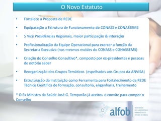 • Fortalece a Proposta de REDE
• Equiparação a Estrutura de Funcionamento do CONASS e CONASSEMS
• 5 Vice Presidências Regionais, maior participação & interação
• Profissionalização da Equipe Operacional para exercer a função da
Secretaria Executiva (nos mesmos moldes do CONASS e CONASSEMS)
• Criação do Conselho Consultivo*, composto por ex-presidentes e pessoas
de notório saber
• Reorganização dos Grupos Temáticos (espelhados aos Grupos da ANVISA)
• Estruturação da Instituição como Ferramenta para Fortalecimento da REDE
Técnico Científica de formação, consultoria, engenharia, treinamento
* O Ex Ministro da Saúde José G. Temporão já aceitou o convite para compor o
Conselho
O Novo Estatuto
 