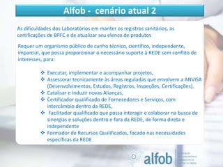 As dificuldades dos Laboratórios em manter os registros sanitários, as
certificações de BPFC e de atualizar seu elenco de produtos
Requer um organismo público de cunho técnico, científico, independente,
imparcial, que possa proporcionar o necessário suporte à REDE sem conflito de
interesses, para:
 Executar, implementar e acompanhar projetos,
 Assessorar tecnicamente às áreas reguladas que envolvem a ANVISA
(Desenvolvimentos, Estudos, Registros, Inspeções, Certificações),
 Catalisar e Induzir novas Alianças,
 Certificador qualificado de Fornecedores e Serviços, com
intercâmbio dentro da REDE,
 Facilitador qualificado que possa interagir e colaborar na busca de
sinergias e soluções dentro e fora da REDE, de forma direta e
independente
 Formador de Recursos Qualificados, focado nas necessidades
específicas da REDE
Alfob - cenário atual 2
 