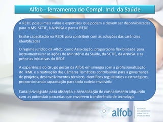 Alfob - ferramenta do Compl. Ind. da Saúde
A REDE possui mais valias e expertises que podem e devem ser disponibilizadas
para o MS–SCTIE, à ANVISA e para a REDE
Existe capacitação na REDE para contribuir com as soluções das carências
identificadas
O regime jurídico da Alfob, como Associação, proporciona flexibilidade para
instrumentalizar as ações do Ministério da Saúde, da SCTIE, da ANVISA e as
próprias iniciativas da REDE
A experiência do Grupo gestor da Alfob em sinergia com a profissionalização
do TIME e a reativação das Câmaras Temáticas contribuirão para a governança
de projetos, desenvolvimentos técnicos, científicos regulatórios e estratégicos,
proporcionando capacitação para toda cadeia envolvida
Canal privilegiado para absorção e consolidação do conhecimento adquirido
com as potenciais parcerias que envolvem transferência de tecnologia
 