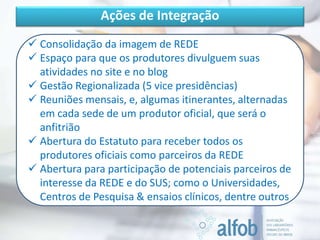Ações de Integração
 Consolidação da imagem de REDE
 Espaço para que os produtores divulguem suas
atividades no site e no blog
 Gestão Regionalizada (5 vice presidências)
 Reuniões mensais, e, algumas itinerantes, alternadas
em cada sede de um produtor oficial, que será o
anfitrião
 Abertura do Estatuto para receber todos os
produtores oficiais como parceiros da REDE
 Abertura para participação de potenciais parceiros de
interesse da REDE e do SUS; como o Universidades,
Centros de Pesquisa & ensaios clínicos, dentre outros
 