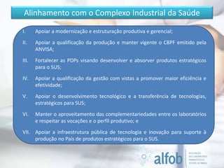 Alinhamento com o Complexo Industrial da Saúde
I. Apoiar a modernização e estruturação produtiva e gerencial;
II. Apoiar a qualificação da produção e manter vigente o CBPF emitido pela
ANVISA;
III. Fortalecer as PDPs visando desenvolver e absorver produtos estratégicos
para o SUS;
IV. Apoiar a qualificação da gestão com vistas a promover maior eficiência e
efetividade;
V. Apoiar o desenvolvimento tecnológico e a transferência de tecnologias,
estratégicos para SUS;
VI. Manter o aproveitamento das complementariedades entre os laboratórios
e respeitar as vocações e o perfil produtivo; e
VII. Apoiar a infraestrutura pública de tecnologia e inovação para suporte à
produção no País de produtos estratégicos para o SUS.
 