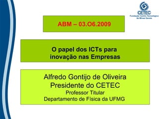 Alfredo Gontijo de Oliveira Presidente do CETEC Professor Titular Departamento de Física da UFMG  O papel dos ICTs para  inovação nas Empresas ABM – 03.O6.2009 